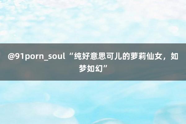 @91porn_soul “纯好意思可儿的萝莉仙女,如梦如幻”