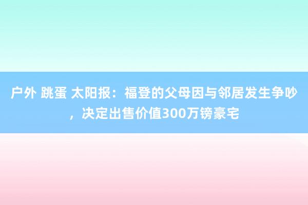户外 跳蛋 太阳报:福登的父母因与邻居发生争吵,决定出售价值300万镑豪宅