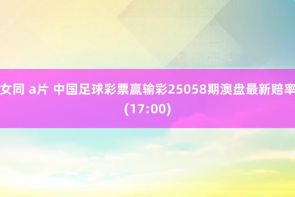 女同 a片 中国足球彩票赢输彩25058期澳盘最新赔率(17:00)