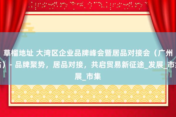 草榴地址 大湾区企业品牌峰会暨居品对接会(广州站)- 品牌聚势,居品对接,共启贸易新征途_发展_市集