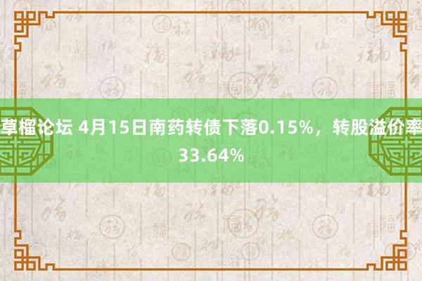 草榴论坛 4月15日南药转债下落0.15%,转股溢价率33.64%