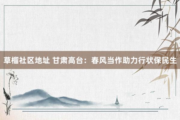 草榴社区地址 甘肃高台：春风当作助力行状保民生