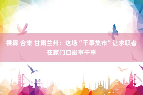 裸舞 合集 甘肃兰州:这场“干事集市”让求职者在家门口竣事干事