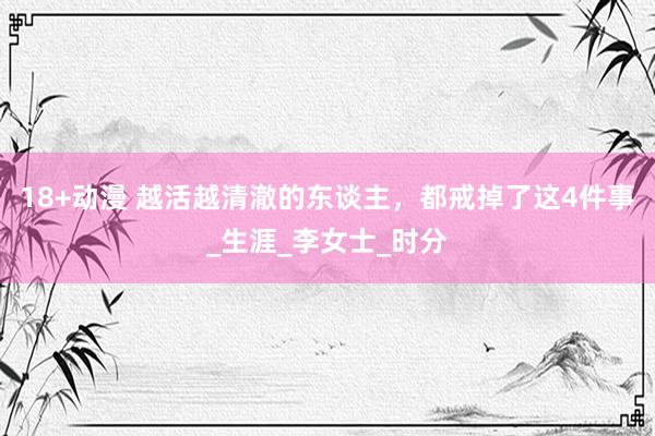 18+动漫 越活越清澈的东谈主，都戒掉了这4件事_生涯_李女士_时分