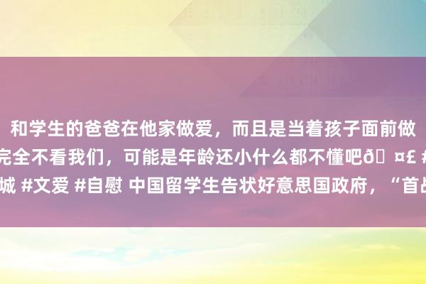 和学生的爸爸在他家做爱，而且是当着孩子面前做爱，太刺激了，孩子完全不看我们，可能是年龄还小什么都不懂吧🤣 #同城 #文爱 #自慰 中国留学生告状好意思国政府，“首战告捷”_原告_判决_听证会