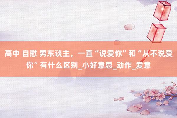 高中 自慰 男东谈主,一直“说爱你”和“从不说爱你”有什么区别_小好意思_动作_爱意