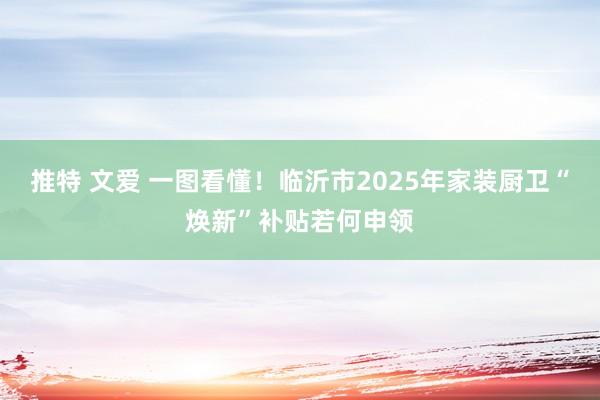 推特 文爱 一图看懂！临沂市2025年家装厨卫“焕新”补贴若何申领