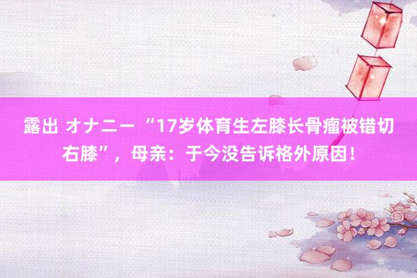 露出 オナニー “17岁体育生左膝长骨瘤被错切右膝”,母亲:于今没告诉格外原因!