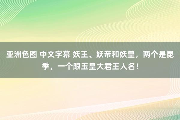 亚洲色图 中文字幕 妖王、妖帝和妖皇,两个是昆季,一个跟玉皇大君王人名!