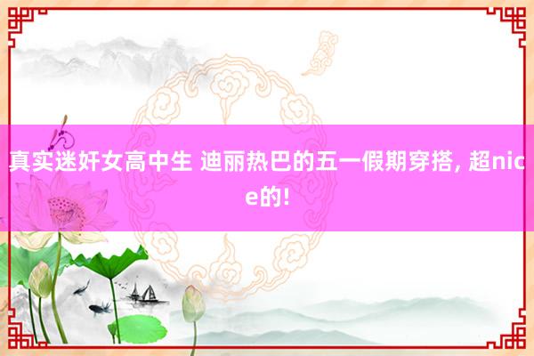 真实迷奸女高中生 迪丽热巴的五一假期穿搭， 超nice的!