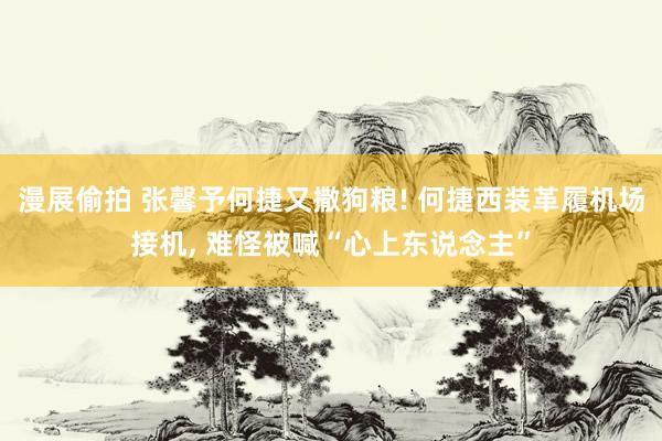 漫展偷拍 张馨予何捷又撒狗粮! 何捷西装革履机场接机, 难怪被喊“心上东说念主”