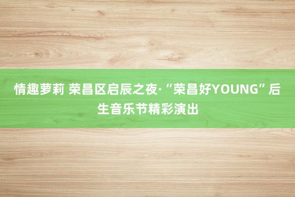 情趣萝莉 荣昌区启辰之夜·“荣昌好YOUNG”后生音乐节精彩演出