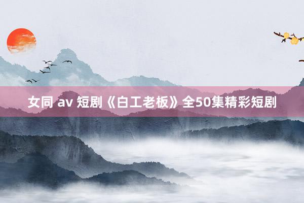 女同 av 短剧《白工老板》全50集精彩短剧