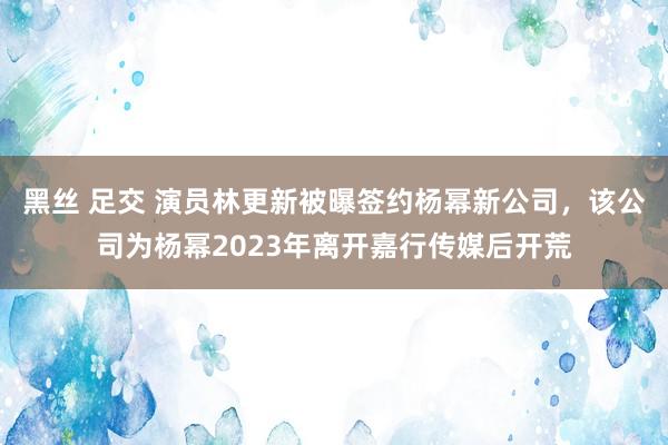黑丝 足交 演员林更新被曝签约杨幂新公司,该公司为杨幂2023年离开嘉行传媒后开荒