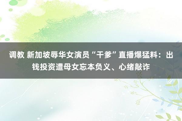 调教 新加坡辱华女演员“干爹”直播爆猛料:出钱投资遭母女忘本负义、心绪敲诈