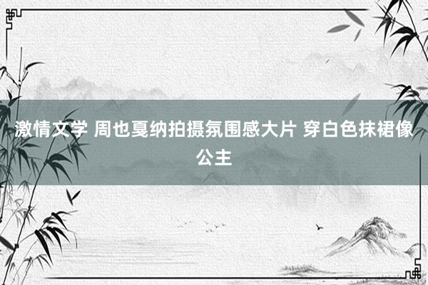 激情文学 周也戛纳拍摄氛围感大片 穿白色抹裙像公主