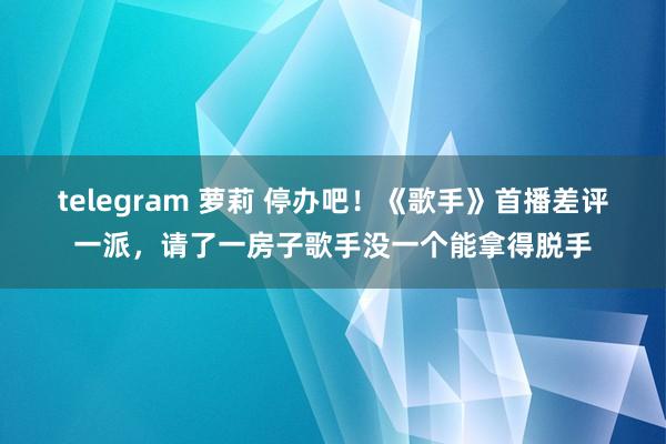 telegram 萝莉 停办吧!《歌手》首播差评一派,请了一房子歌手没一个能拿得脱手