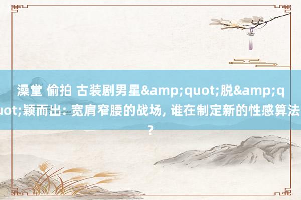 澡堂 偷拍 古装剧男星&quot;脱&quot;颖而出: 宽肩窄腰的战场， 谁在制定新的性感算法?
