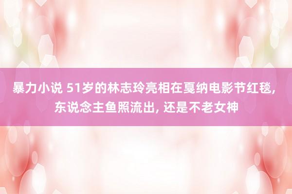 暴力小说 51岁的林志玲亮相在戛纳电影节红毯, 东说念主鱼照流出, 还是不老女神