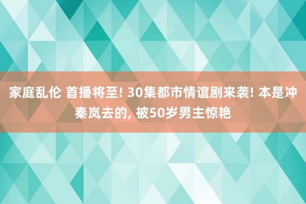 家庭乱伦 首播将至! 30集都市情谊剧来袭! 本是冲秦岚去的, 被50岁男主惊艳