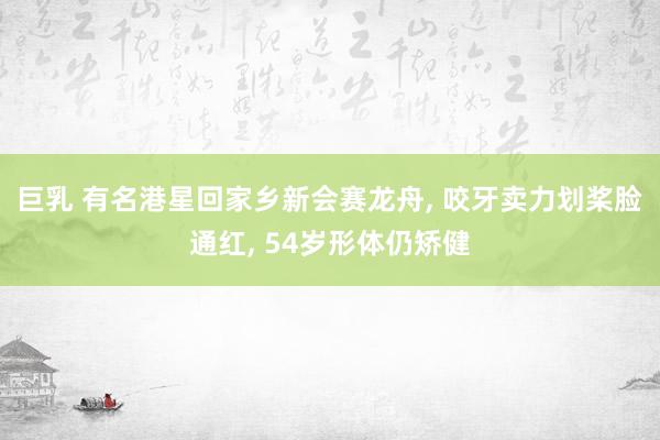 巨乳 有名港星回家乡新会赛龙舟, 咬牙卖力划桨脸通红, 54岁形体仍矫健