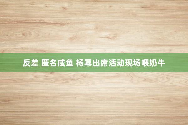 反差 匿名咸鱼 杨幂出席活动现场喂奶牛