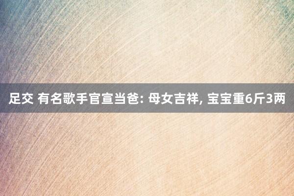 足交 有名歌手官宣当爸: 母女吉祥, 宝宝重6斤3两