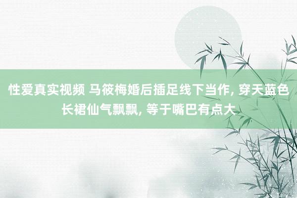 性爱真实视频 马筱梅婚后插足线下当作， 穿天蓝色长裙仙气飘飘， 等于嘴巴有点大