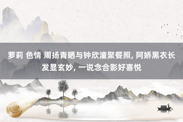 萝莉 色情 周扬青晒与钟欣潼聚餐照, 阿娇黑衣长发显玄妙, 一说念合影好喜悦