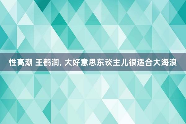 性高潮 王鹤润， 大好意思东谈主儿很适合大海浪