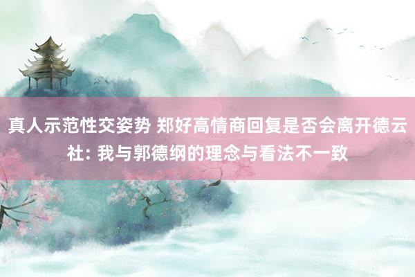 真人示范性交姿势 郑好高情商回复是否会离开德云社: 我与郭德纲的理念与看法不一致
