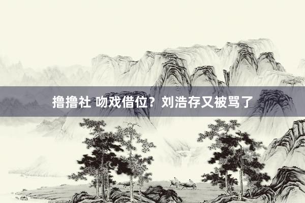 撸撸社 吻戏借位?刘浩存又被骂了