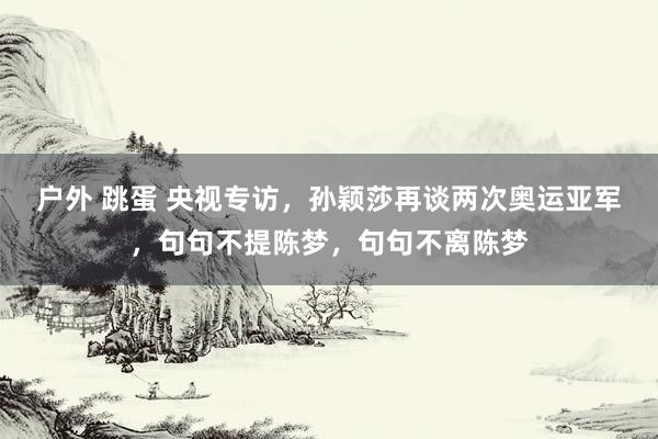 户外 跳蛋 央视专访，孙颖莎再谈两次奥运亚军，句句不提陈梦，句句不离陈梦