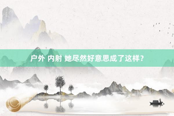户外 内射 她尽然好意思成了这样?