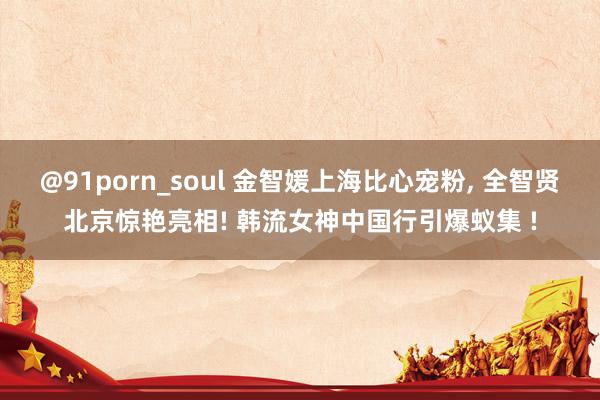 @91porn_soul 金智媛上海比心宠粉, 全智贤北京惊艳亮相! 韩流女神中国行引爆蚁集 !