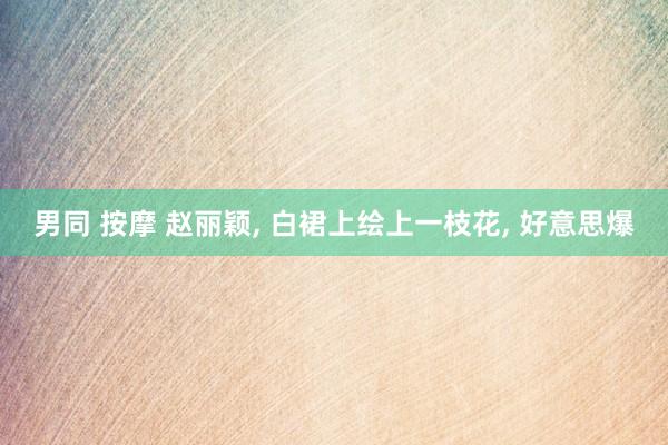 男同 按摩 赵丽颖， 白裙上绘上一枝花，<a href=