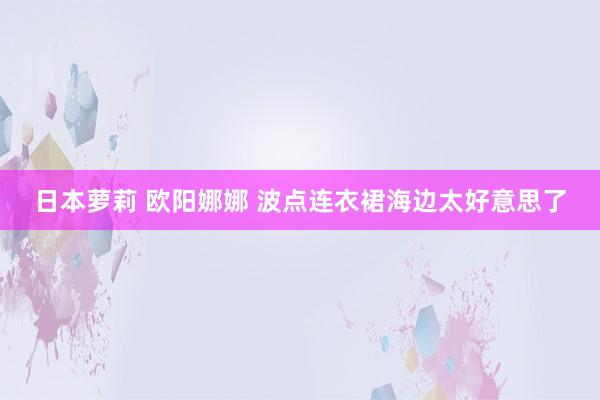 日本萝莉 欧阳娜娜 波点连衣裙海边太好意思了