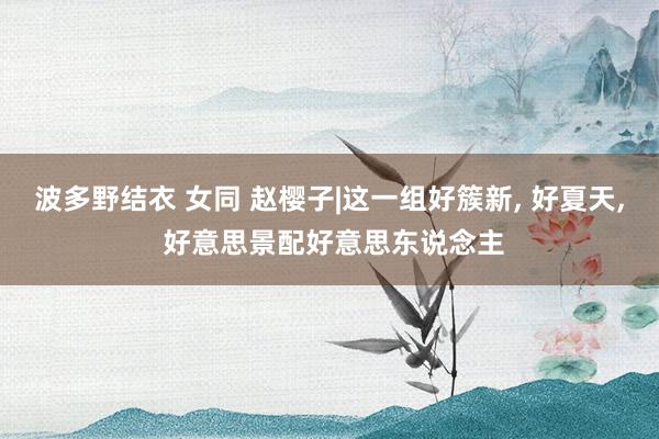 波多野结衣 女同 赵樱子|这一组好簇新， 好夏天， 好意思景配好意思东说念主