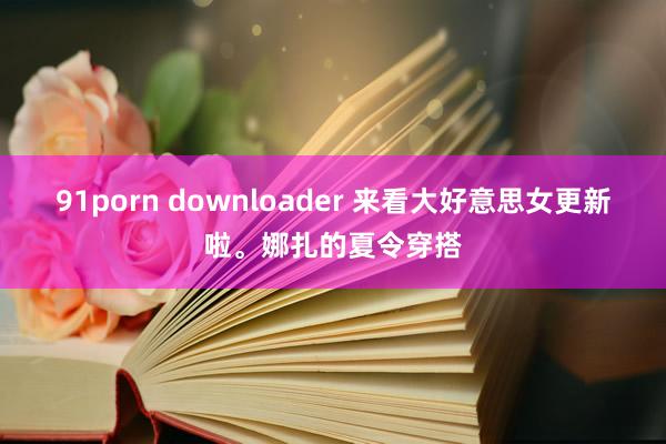91porn downloader 来看大好意思女更新啦。娜扎的夏令穿搭