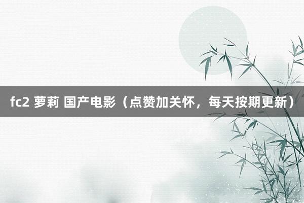 fc2 萝莉 国产电影（点赞加关怀，每天按期更新）