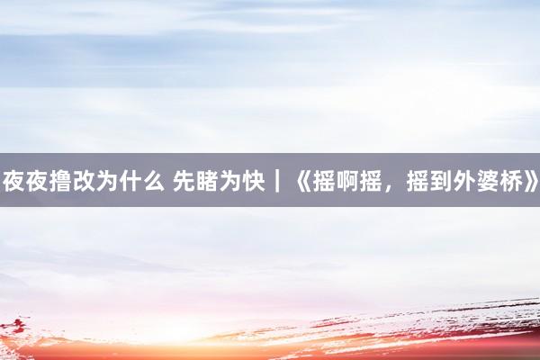 夜夜撸改为什么 先睹为快｜《摇啊摇，摇到外婆桥》