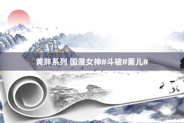 黄胖系列 国漫女神#斗破#薰儿#