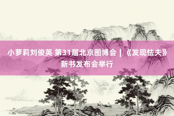 小萝莉刘俊英 第31届北京图博会∣《发现怯夫》新书发布会举行
