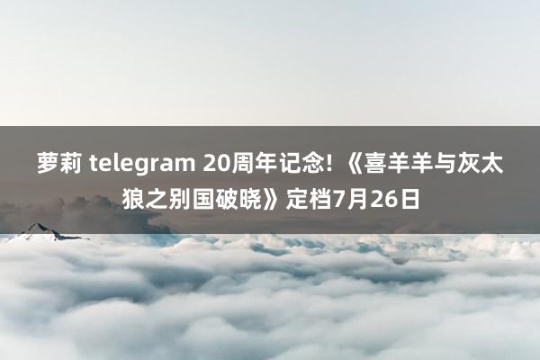 萝莉 telegram 20周年记念! 《喜羊羊与灰太狼之别国破晓》定档7月26日