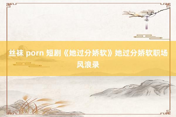 丝袜 porn 短剧《她过分娇软》她过分娇软职场风浪录
