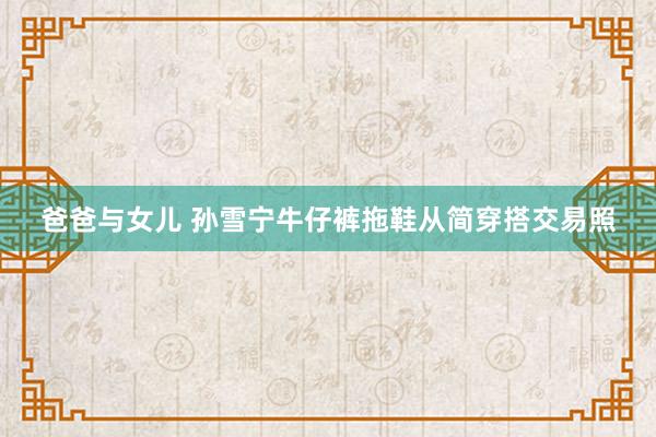 爸爸与女儿 孙雪宁牛仔裤拖鞋从简穿搭交易照